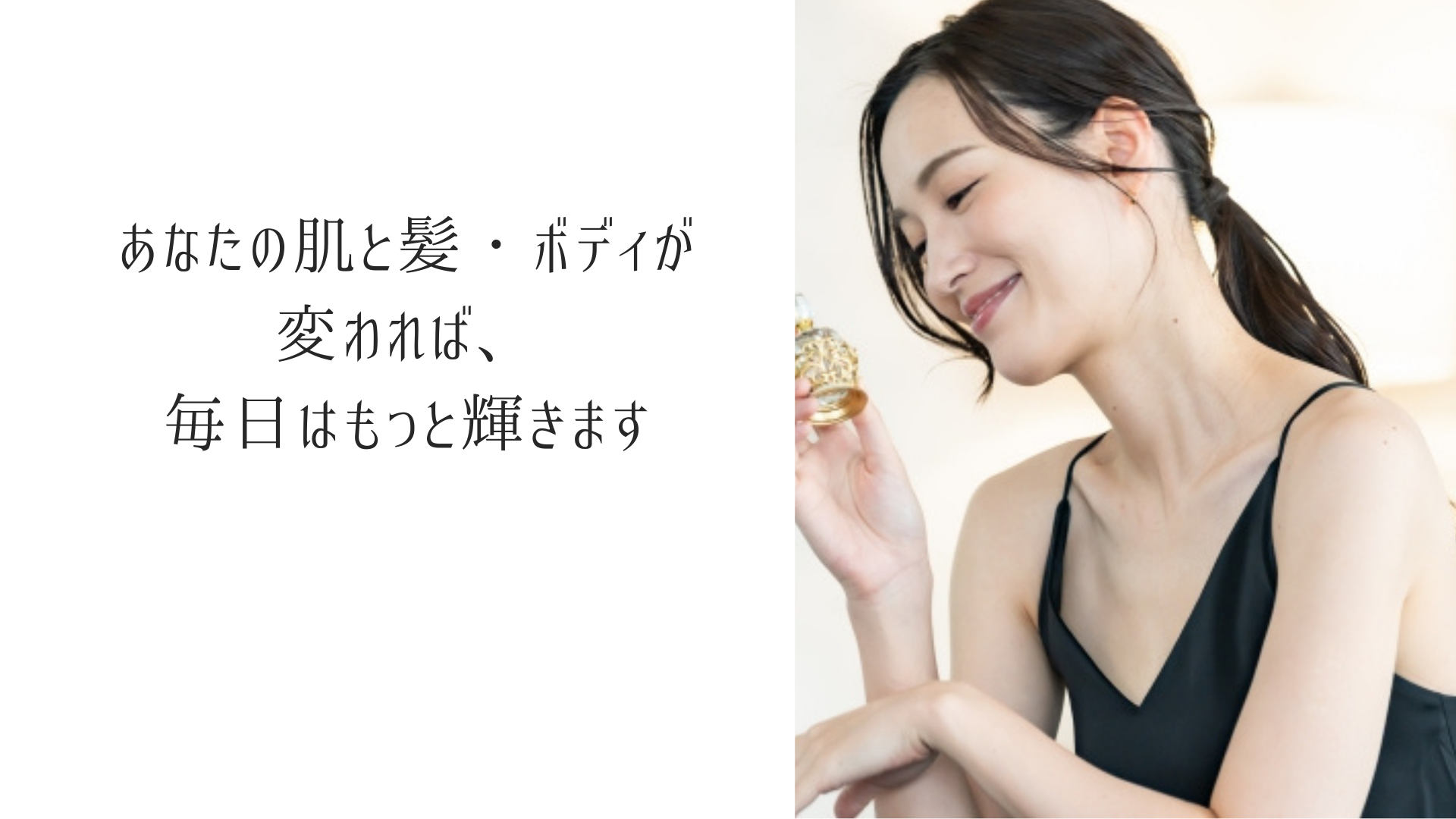 あなたの肌と髪・ボディが変われば、 毎日はもっと輝きます